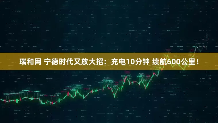 瑞和网 宁德时代又放大招：充电10分钟 续航600公里！