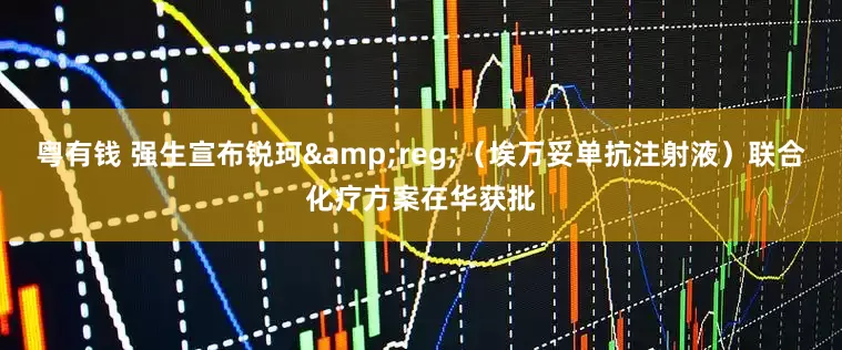 粤有钱 强生宣布锐珂&reg;（埃万妥单抗注射液）联合化疗方案在华获批