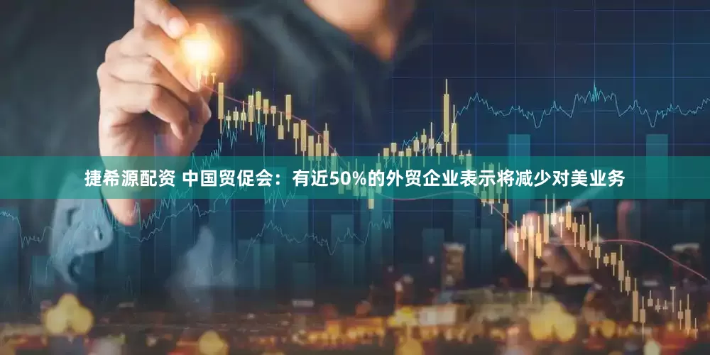 捷希源配资 中国贸促会：有近50%的外贸企业表示将减少对美业务