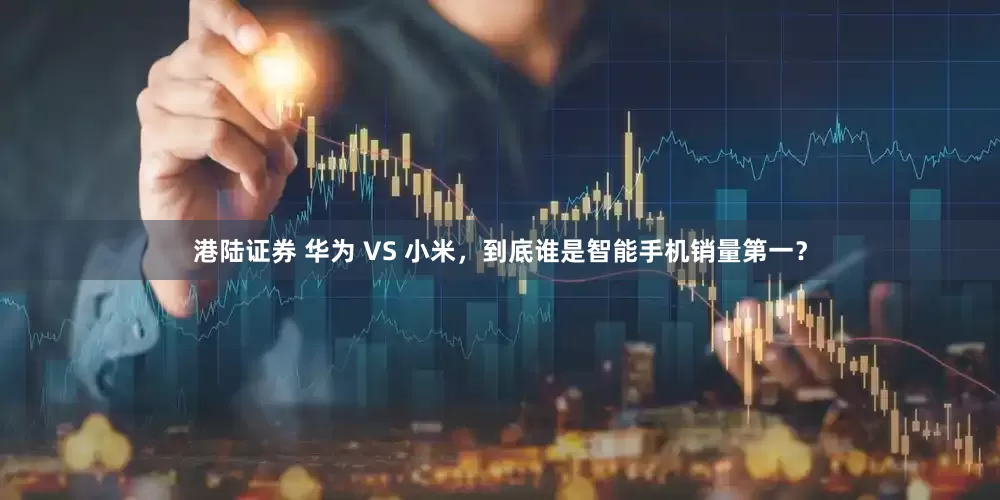 港陆证券 华为 VS 小米，到底谁是智能手机销量第一？