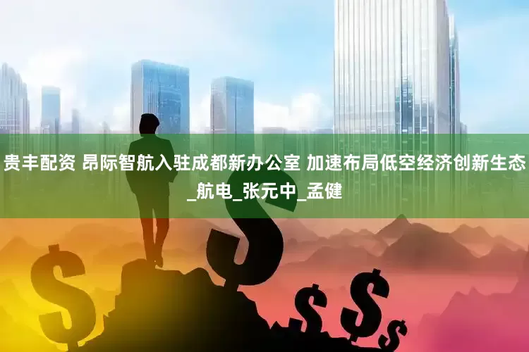 贵丰配资 昂际智航入驻成都新办公室 加速布局低空经济创新生态_航电_张元中_孟健
