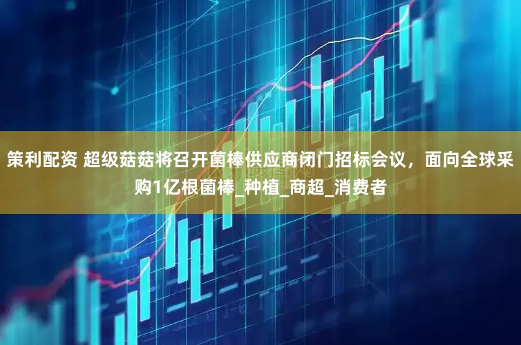 策利配资 超级菇菇将召开菌棒供应商闭门招标会议，面向全球采购1亿根菌棒_种植_商超_消费者