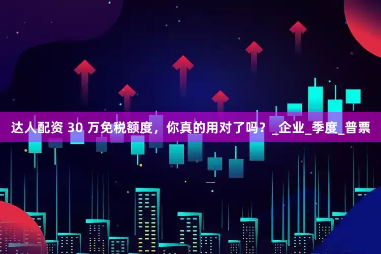 达人配资 30 万免税额度，你真的用对了吗？_企业_季度_普票