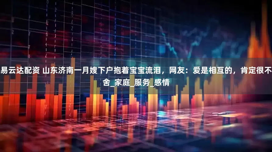 易云达配资 山东济南一月嫂下户抱着宝宝流泪，网友：爱是相互的，肯定很不舍_家庭_服务_感情