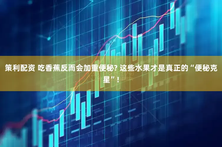 策利配资 吃香蕉反而会加重便秘? 这些水果才是真正的“便秘克星”!