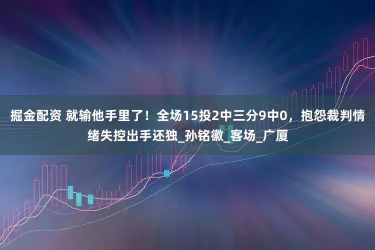掘金配资 就输他手里了！全场15投2中三分9中0，抱怨裁判情绪失控出手还独_孙铭徽_客场_广厦