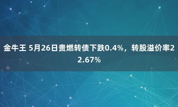 金牛王 5月26日贵燃转债下跌0.4%，转股溢价率22.67%