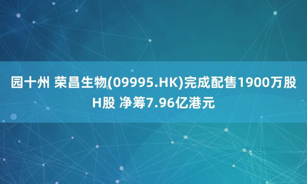 园十州 荣昌生物(09995.HK)完成配售1900万股H股 净筹7.96亿港元