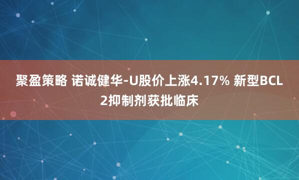聚盈策略 诺诚健华-U股价上涨4.17% 新型BCL2抑制剂获批临床