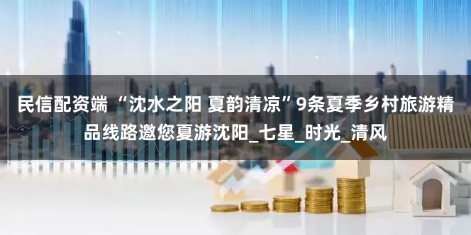 民信配资端 “沈水之阳 夏韵清凉”9条夏季乡村旅游精品线路邀您夏游沈阳_七星_时光_清风