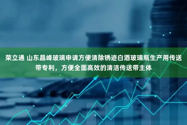 荣立通 山东晶峰玻璃申请方便清除锈迹白酒玻璃瓶生产用传送带专利，方便全面高效的清洁传送带主体
