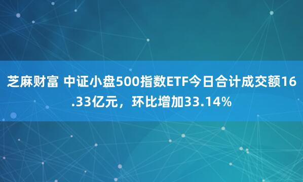芝麻财富 中证小盘500指数ETF今日合计成交额16.33亿元，环比增加33.14%