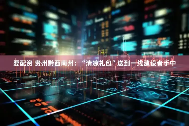 要配资 贵州黔西南州：“清凉礼包”送到一线建设者手中