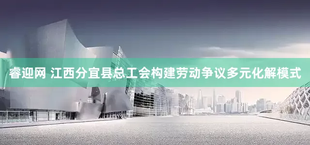 睿迎网 江西分宜县总工会构建劳动争议多元化解模式