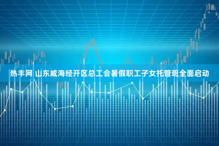 热丰网 山东威海经开区总工会暑假职工子女托管班全面启动
