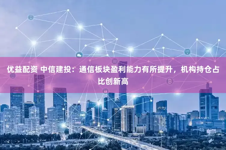 优益配资 中信建投：通信板块盈利能力有所提升，机构持仓占比创新高