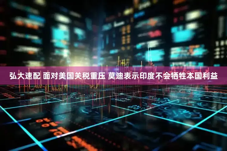 弘大速配 面对美国关税重压 莫迪表示印度不会牺牲本国利益
