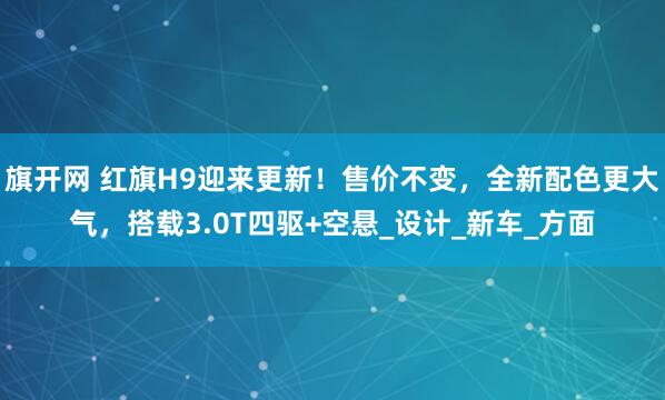 旗开网 红旗H9迎来更新！售价不变，全新配色更大气，搭载3.0T四驱+空悬_设计_新车_方面