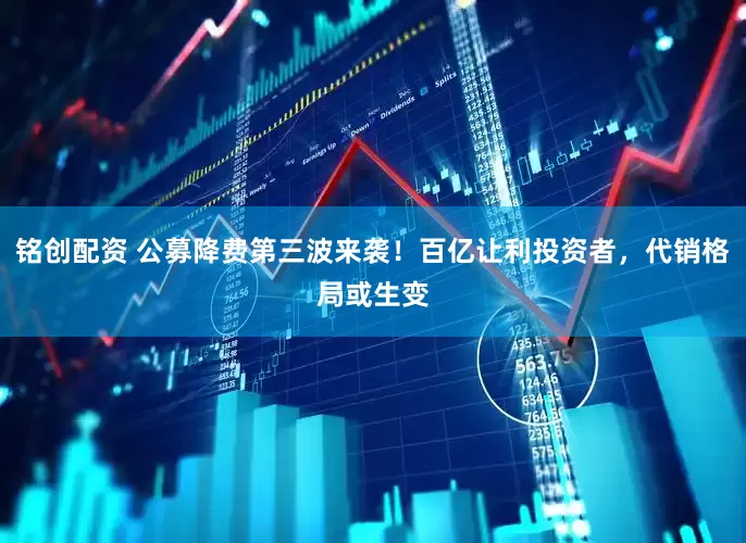 铭创配资 公募降费第三波来袭！百亿让利投资者，代销格局或生变