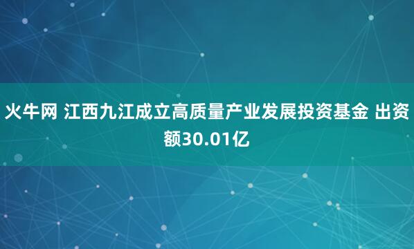 火牛网 江西九江成立高质量产业发展投资基金 出资额30.01亿