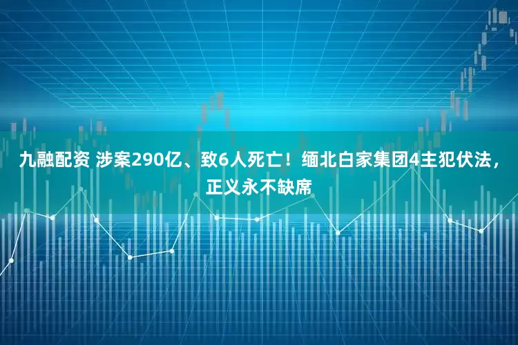 九融配资 涉案290亿、致6人死亡！缅北白家集团4主犯伏法，正义永不缺席