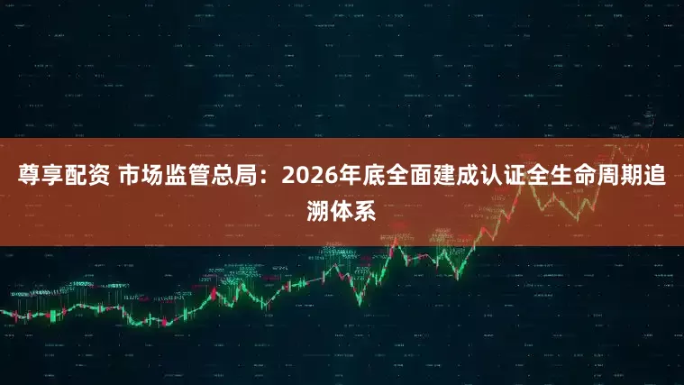 尊享配资 市场监管总局：2026年底全面建成认证全生命周期追溯体系
