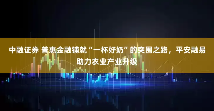 中融证券 普惠金融铺就“一杯好奶”的突围之路，平安融易助力农业产业升级
