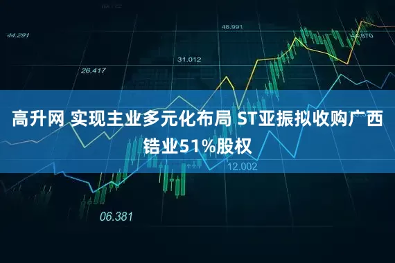 高升网 实现主业多元化布局 ST亚振拟收购广西锆业51%股权