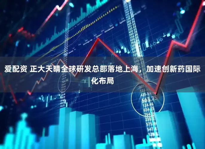爱配资 正大天晴全球研发总部落地上海，加速创新药国际化布局